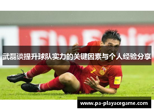 武磊谈提升球队实力的关键因素与个人经验分享