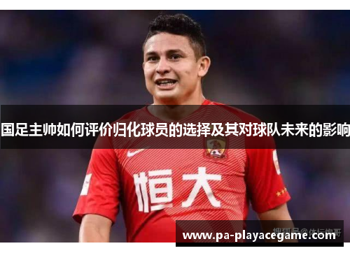 国足主帅如何评价归化球员的选择及其对球队未来的影响