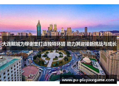 大连鲲城为穆谢奎打造独特环境 助力其迎接新挑战与成长