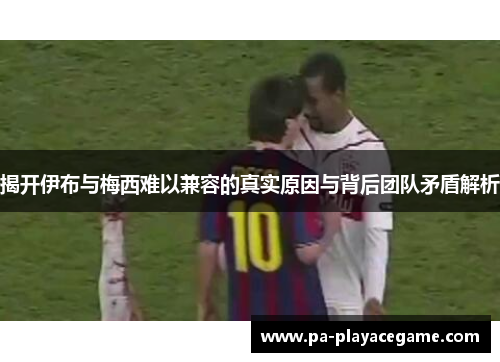 揭开伊布与梅西难以兼容的真实原因与背后团队矛盾解析