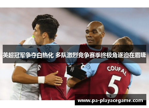 英超冠军争夺白热化 多队激烈竞争赛季终极角逐迫在眉睫