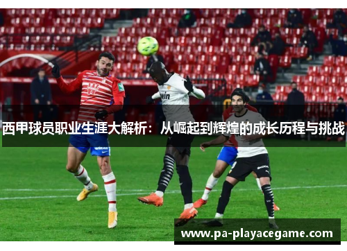 西甲球员职业生涯大解析：从崛起到辉煌的成长历程与挑战