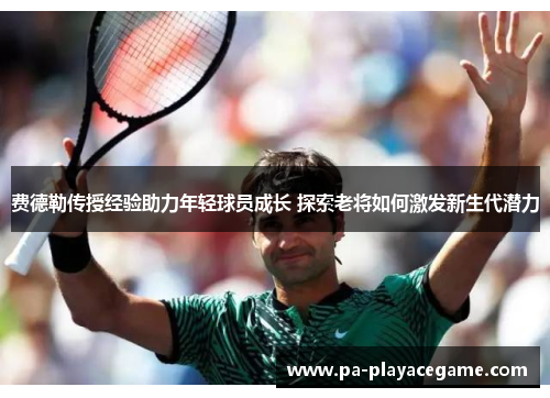 费德勒传授经验助力年轻球员成长 探索老将如何激发新生代潜力