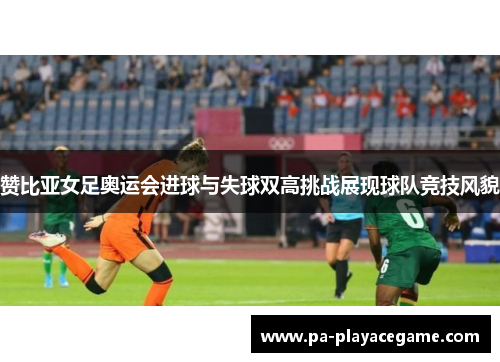 赞比亚女足奥运会进球与失球双高挑战展现球队竞技风貌