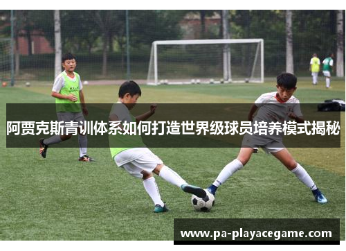 阿贾克斯青训体系如何打造世界级球员培养模式揭秘