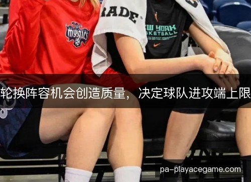 轮换阵容机会创造质量，决定球队进攻端上限